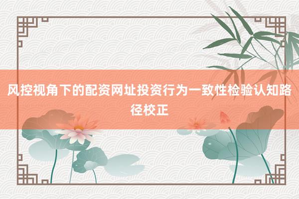 风控视角下的配资网址投资行为一致性检验认知路径校正