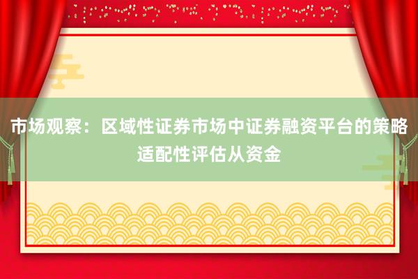 市场观察：区域性证券市场中证券融资平台的策略适配性评估从资金