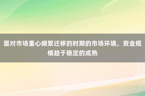 面对市场重心频繁迁移的时期的市场环境，资金规模趋于稳定的成熟