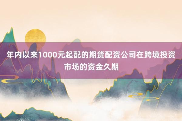 年内以来1000元起配的期货配资公司在跨境投资市场的资金久期