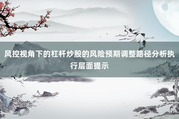 风控视角下的杠杆炒股的风险预期调整路径分析执行层面提示