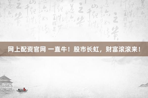 网上配资官网 一直牛！股市长虹，财富滚滚来！