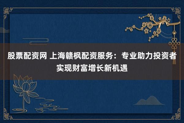 股票配资网 上海赣枫配资服务：专业助力投资者实现财富增长新机遇