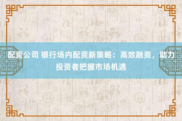 配资公司 银行场内配资新策略：高效融资，助力投资者把握市场机遇