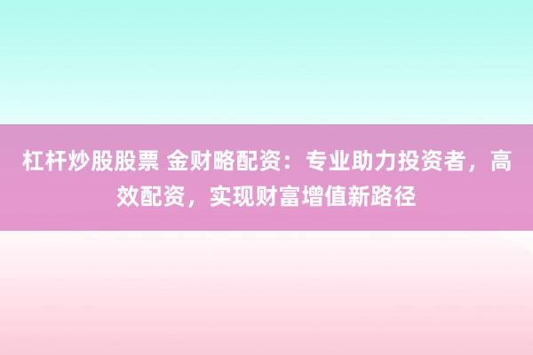 杠杆炒股股票 金财略配资：专业助力投资者，高效配资，实现财富增值新路径
