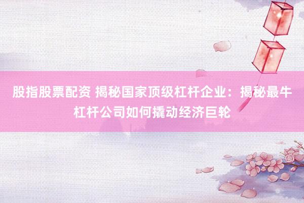 股指股票配资 揭秘国家顶级杠杆企业：揭秘最牛杠杆公司如何撬动经济巨轮