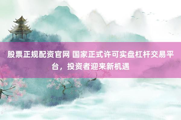 股票正规配资官网 国家正式许可实盘杠杆交易平台，投资者迎来新机遇