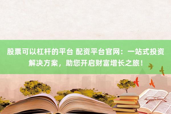 股票可以杠杆的平台 配资平台官网：一站式投资解决方案，助您开启财富增长之旅！