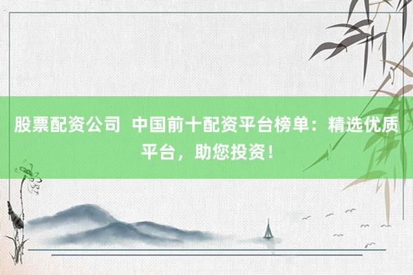 股票配资公司  中国前十配资平台榜单：精选优质平台，助您投资！