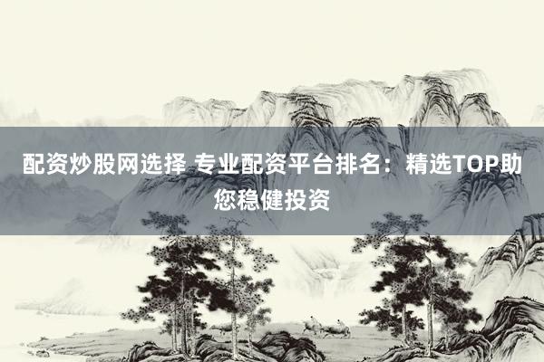 配资炒股网选择 专业配资平台排名：精选TOP助您稳健投资