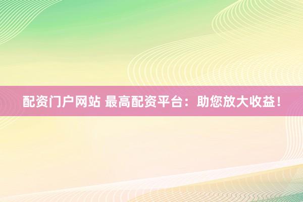 配资门户网站 最高配资平台：助您放大收益！