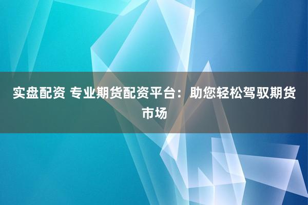 实盘配资 专业期货配资平台：助您轻松驾驭期货市场