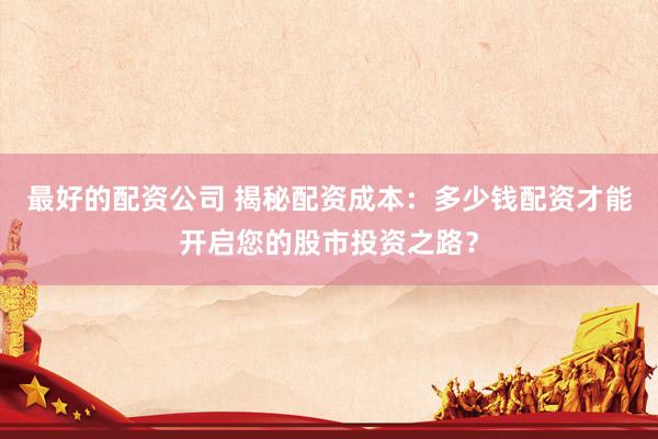 最好的配资公司 揭秘配资成本：多少钱配资才能开启您的股市投资之路？