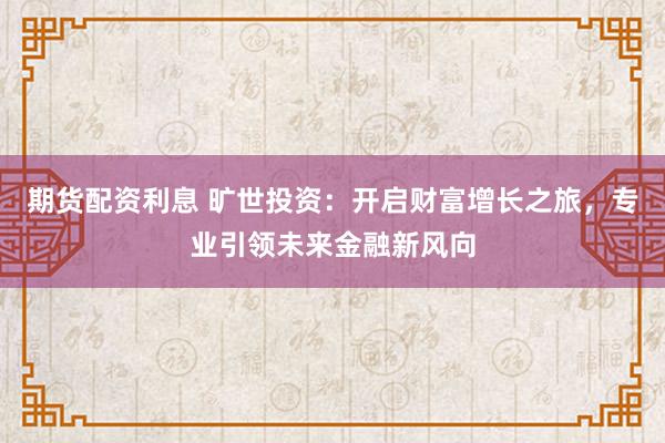 期货配资利息 旷世投资：开启财富增长之旅，专业引领未来金融新风向