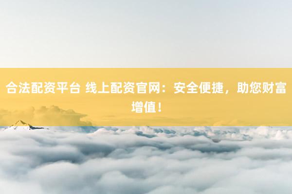 合法配资平台 线上配资官网：安全便捷，助您财富增值！