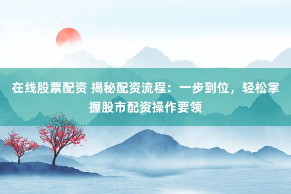 在线股票配资 揭秘配资流程：一步到位，轻松掌握股市配资操作要领