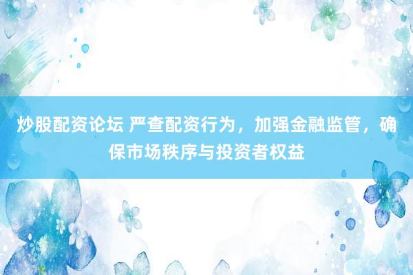 炒股配资论坛 严查配资行为，加强金融监管，确保市场秩序与投资者权益