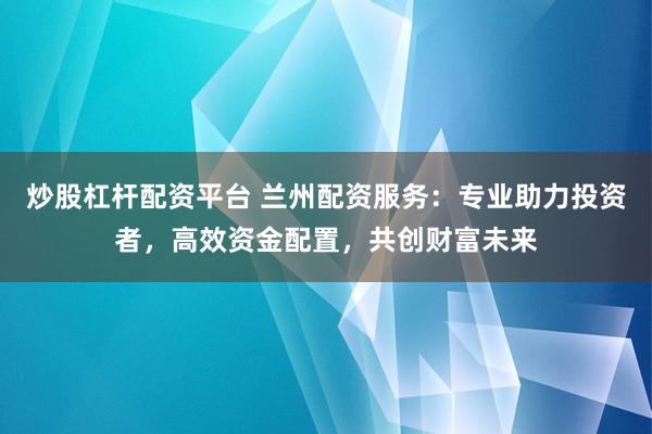 炒股杠杆配资平台 兰州配资服务：专业助力投资者，高效资金配置，共创财富未来