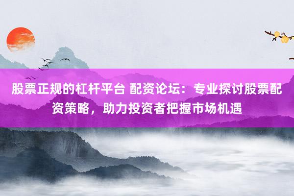 股票正规的杠杆平台 配资论坛：专业探讨股票配资策略，助力投资者把握市场机遇