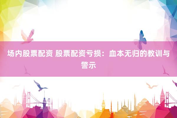 场内股票配资 股票配资亏损：血本无归的教训与警示
