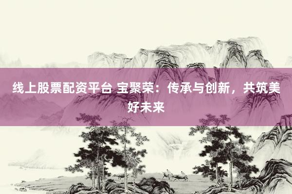 线上股票配资平台 宝聚荣：传承与创新，共筑美好未来