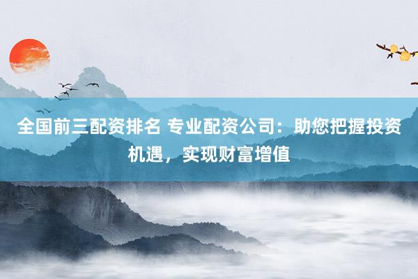 全国前三配资排名 专业配资公司：助您把握投资机遇，实现财富增值
