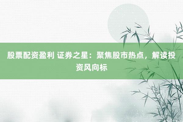 股票配资盈利 证券之星：聚焦股市热点，解读投资风向标