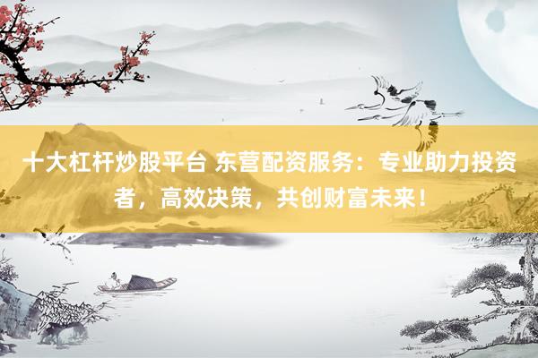 十大杠杆炒股平台 东营配资服务：专业助力投资者，高效决策，共创财富未来！