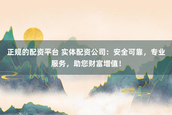 正规的配资平台 实体配资公司：安全可靠，专业服务，助您财富增值！
