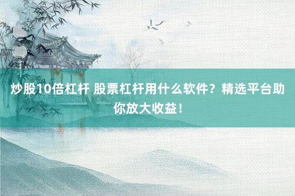 炒股10倍杠杆 股票杠杆用什么软件？精选平台助你放大收益！