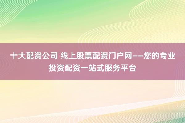 十大配资公司 线上股票配资门户网——您的专业投资配资一站式服务平台