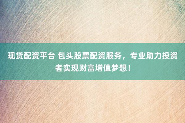 现货配资平台 包头股票配资服务，专业助力投资者实现财富增值梦想！