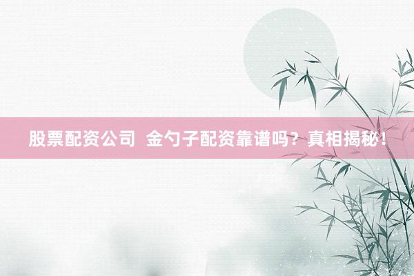 股票配资公司  金勺子配资靠谱吗？真相揭秘！