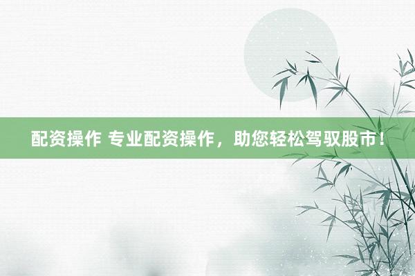 配资操作 专业配资操作，助您轻松驾驭股市！