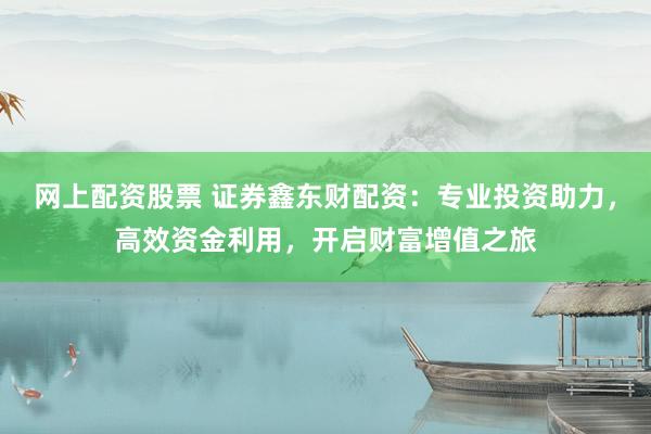 网上配资股票 证券鑫东财配资：专业投资助力，高效资金利用，开启财富增值之旅