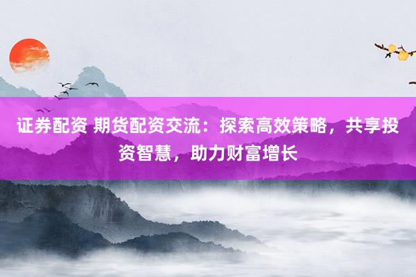 证券配资 期货配资交流：探索高效策略，共享投资智慧，助力财富增长