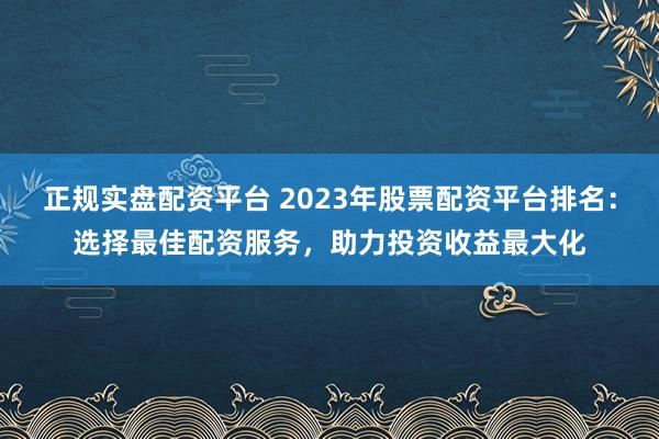 正规实盘配资平台 2023年股票配资平台排名：选择最佳配资服务，助力投资收益最大化