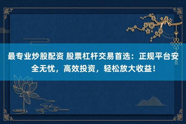 最专业炒股配资 股票杠杆交易首选：正规平台安全无忧，高效投资，轻松放大收益！