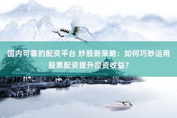国内可靠的配资平台 炒股新策略：如何巧妙运用股票配资提升投资收益？
