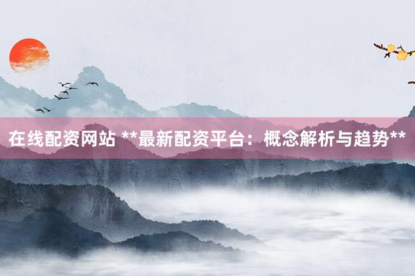 在线配资网站 **最新配资平台：概念解析与趋势**