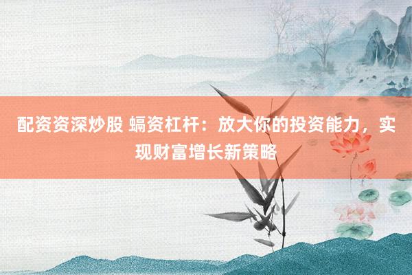 配资资深炒股 螎资杠杆：放大你的投资能力，实现财富增长新策略