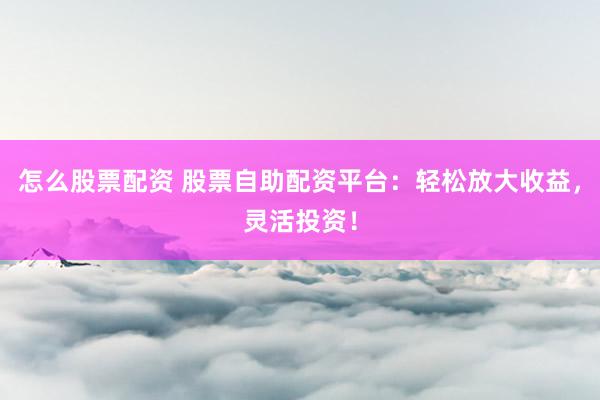 怎么股票配资 股票自助配资平台：轻松放大收益，灵活投资！