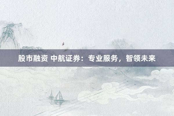 股市融资 中航证券：专业服务，智领未来