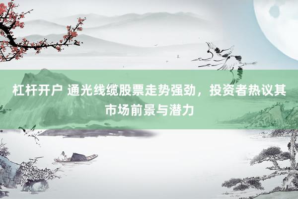杠杆开户 通光线缆股票走势强劲，投资者热议其市场前景与潜力