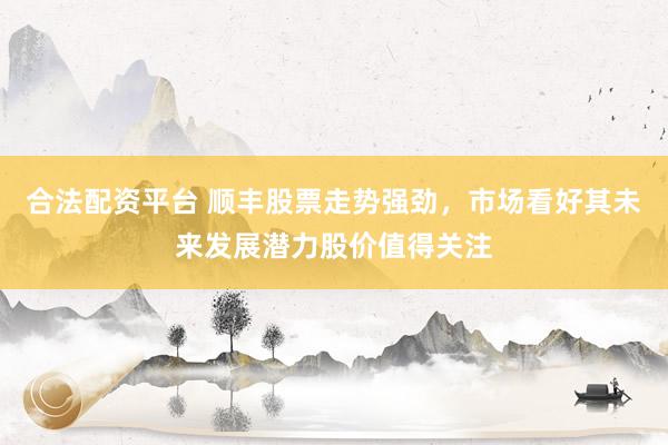 合法配资平台 顺丰股票走势强劲，市场看好其未来发展潜力股价值得关注