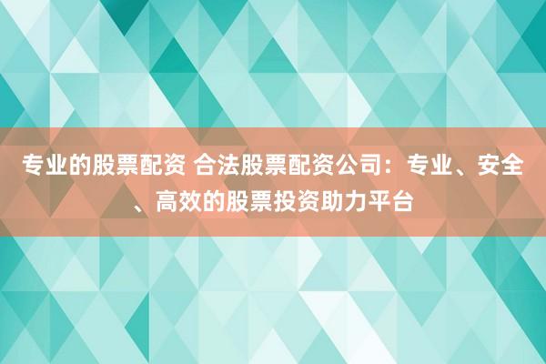 专业的股票配资 合法股票配资公司：专业、安全、高效的股票投资助力平台