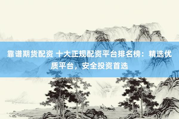 靠谱期货配资 十大正规配资平台排名榜：精选优质平台，安全投资首选