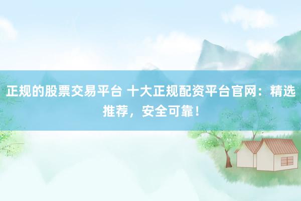 正规的股票交易平台 十大正规配资平台官网：精选推荐，安全可靠！