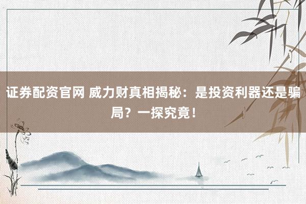 证券配资官网 威力财真相揭秘：是投资利器还是骗局？一探究竟！