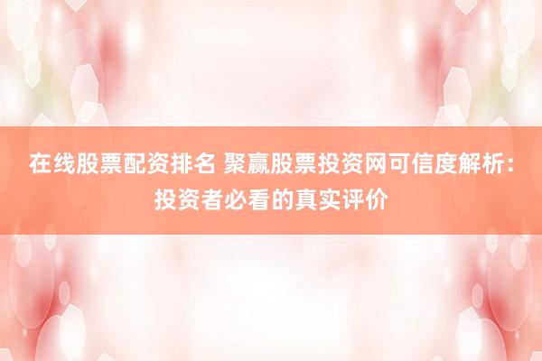在线股票配资排名 聚赢股票投资网可信度解析：投资者必看的真实评价